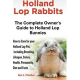 Holland Lop Rabbits The Complete Owner's Guide To Holland...
