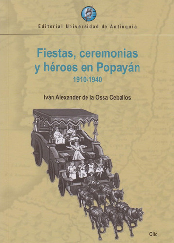 Fiestas, Ceremonias Y Héroes En Popayán 1910-1940, De Iván Alexander De La Ossa Ceballos. Editorial U. De Antioquia, Tapa Blanda, Edición 2019 En Español