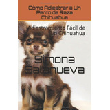 Libro: Cómo Adiestrar A Un Perro De Raza Chihuahua: Adiestra