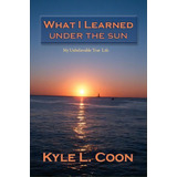 What I Learned Under The Sun, De Kyle L Coon. Editorial Xlibris, Tapa Blanda En Inglés