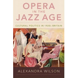 Opera In The Jazz Age : Cultural Politics In 1920s Britain, De Alexandra Wilson. Editorial Oxford University Press Inc, Tapa Dura En Inglés