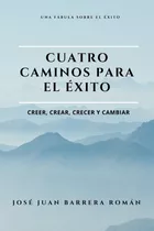 Cuatro Caminos Para El Éxito: Creer, Crear, Crecer Y Cambiar