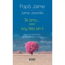 Te Amo... Pero Soy Feliz Sin Ti. Cómo Vivir Libremente, Sin Apegos Y Sin Miedos. Jaime Jaramillo