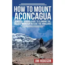 How To Mount Aconcagua A Mostly Serious Guide To Climbing Th