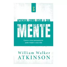 Livro Aprenda Como Usar Sua Mente - Como O Novo Pensamento Pode Mudar A Sua Vida - Willian Walker Atkinson