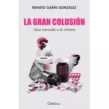 La Gran Colusion. Libre Mercado A La Chilena, De Garin, Renato. Editorial Catalonia, Tapa Blanda En Español