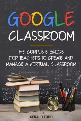 Google Classroom : The Complete Guide For Teachers To Cre...