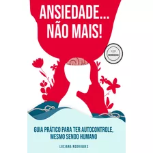 Ansiedade...não Mais! Guia Prático Para Você Ter Autocontrole, Mesmo Sendo Humano.