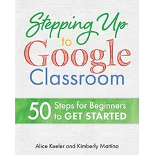 Stepping Up To Google Classroom: 50 Steps For Beginners To G