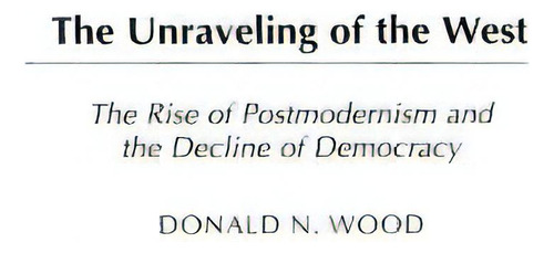 The Unraveling Of The West: The Rise Of Postmodernism And The Decline Of Democracy, De Wood, Donald. Editorial Praeger Frederick A, Tapa Dura En Inglés