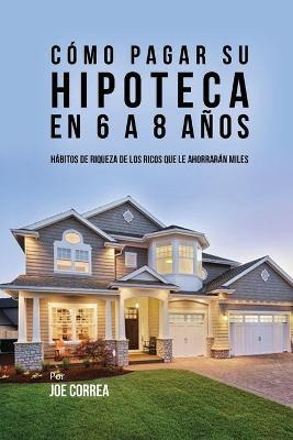 Libro C Mo Pagar Su Hipoteca En 6 A 8 A Os - Joe Correa