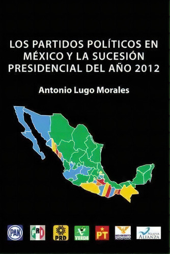 Los Partidos Politicos En Mexico Y La Sucesion Presidencial Del Ano 2012, De Antonio Lugo Morales. Editorial Palibrio, Tapa Dura En Español