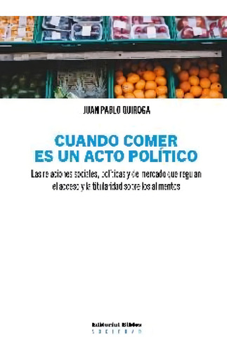 Cuando Comer Es Un Acto Politico: Las Relaciones Sociales, Políticas Y De Mercado Que Regulan El Acceso Y La Titularidad Sobre Los Alimentos, De Quiroga, Juan Pablo., Vol. 1. Editorial S/d En Español