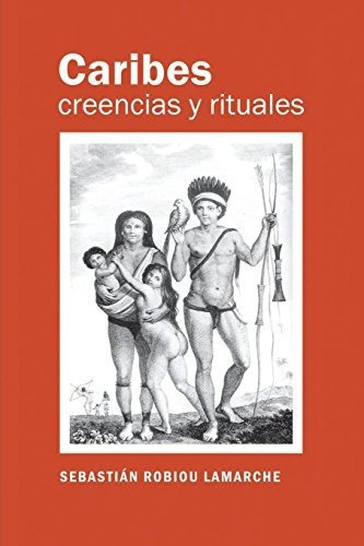 Caribes, Creencias Y Rituales: La Verdadera Historia De Los 