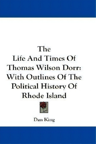 The Life And Times Of Thomas Wilson Dorr : With Outlines Of The Political History Of Rhode Island, De Dan E. King. Editorial Kessinger Publishing Co, Tapa Blanda En Inglés