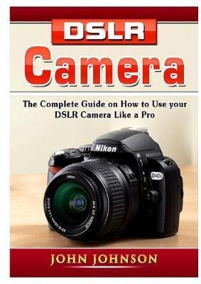 Dslr Camera : The Complete Guide On How To Use Your Dslr ...