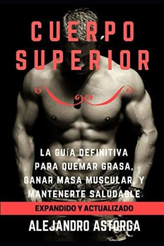 Cuerpo Superior: La Guía Definitiva Para Quemar Grasa, Ganar Masa Muscular, Y Mantenerte Saludable (spanish Edition), De Astorga, Alejandro. Editorial Independently Published En Español