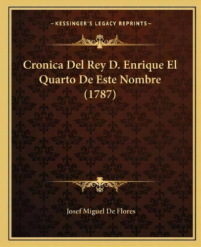 Cronica Del Rey D. Enrique El Quarto De Este Nombre (1787), De Josef Miguel De Flores. Kessinger's Legacy Reprints, Vol. 1. Editorial Kessinger Publishing, Tapa Blanda En Español