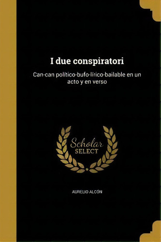 I Due Conspiratori : Can-can Pol Tico-bufo-l Rico-bailable En Un Acto Y En Verso, De Aurelio Alcon. En Español