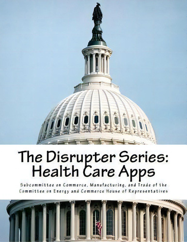 The Disrupter Series : Health Care Apps, De Manufacturing Subcommittee On Commerce. Editorial Createspace Independent Publishing Platform, Tapa Blanda En Inglés