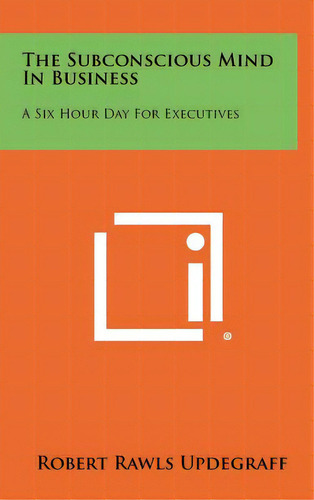 The Subconscious Mind In Business: A Six Hour Day For Executives, De Updegraff, Robert Rawls. Editorial Literary Licensing Llc, Tapa Dura En Inglés