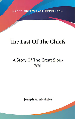 The Last Of The Chiefs: A Story Of The Great Sioux War, De Altsheler, Joseph A.., Vol. 1. Editorial Kessinger Pub Llc, Tapa Dura En Inglés