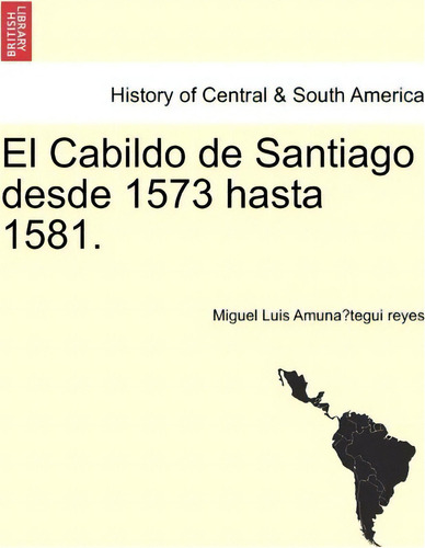 El Cabildo De Santiago Desde 1573 Hasta 1581., De Miguel Luis Amuna Tegui Reyes. History Of Central & South America, Vol. 1. Editorial British Library Historical Print Editions, Tapa Blanda En Español