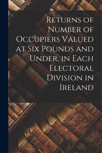 Returns Of Number Of Occupiers Valued At Six Pounds And Under, In Each Electoral Division In Ireland, De Anonymous. Editorial Legare Street Pr, Tapa Blanda En Inglés
