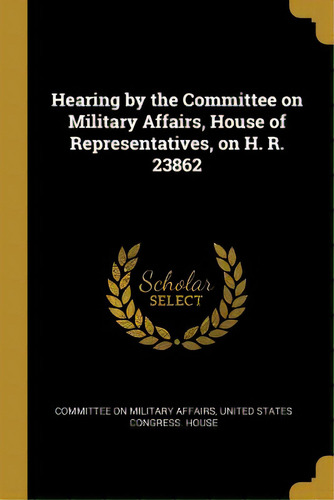 Hearing By The Committee On Military Affairs, House Of Representatives, On H. R. 23862, De On Military Affairs, United States Gr. Editorial Wentworth Pr, Tapa Blanda En Inglés