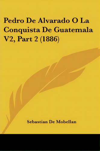Pedro De Alvarado O La Conquista De Guatemala V2, Part 2 (1886), De Sebastian De Mobellan. Editorial Kessinger Publishing, Tapa Blanda En Español
