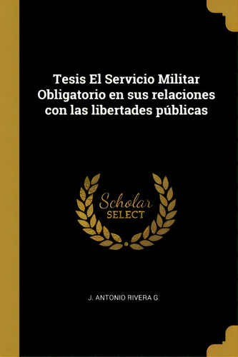 Tesis El Servicio Militar Obligatorio En Sus Relaciones Con Las Libertades P Blicas, De J Antonio Rivera G., Vol. 1. Editorial Scholar Select, Tapa Dura En Español