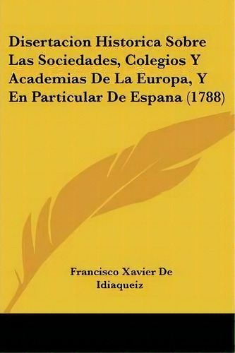 Disertacion Historica Sobre Las Sociedades, Colegios Y Academias De La Europa, Y En Particular De..., De Francisco Xavier De Idiaqueiz. Editorial Kessinger Publishing, Tapa Blanda En Español