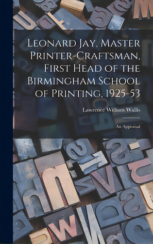 Leonard Jay, Master Printer-craftsman, First Head Of The Birmingham School Of Printing, 1925-53: ..., De Wallis, Lawrence William. Editorial Hassell Street Pr, Tapa Dura En Inglés