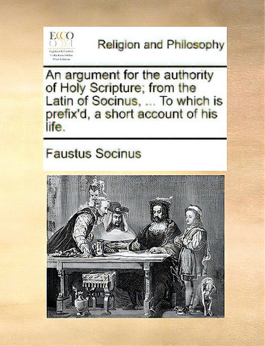 An Argument For The Authority Of Holy Scripture; From The Latin Of Socinus, ... To Which Is Prefi..., De Socinus, Faustus., Vol. 1. Editorial Gale Ecco Print Ed, Tapa Blanda En Inglés