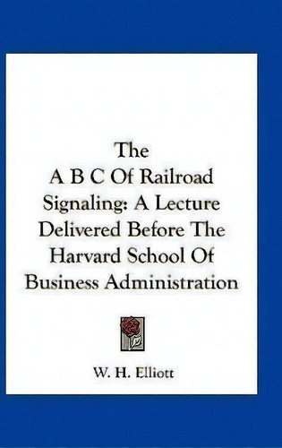 The A B C Of Railroad Signaling : A Lecture Delivered Before The Harvard School Of Business Admin..., De W H Elliott. Editorial Kessinger Publishing, Tapa Dura En Inglés