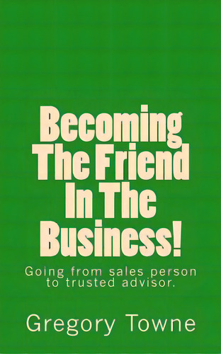 Becoming The Friend In The Business: Going From Sales Person To Trusted Advisor: Going From Sales Person To Trusted Advisor., De Towne, Gregory., Vol. 1. Editorial Createspace, Tapa Blanda En Inglés