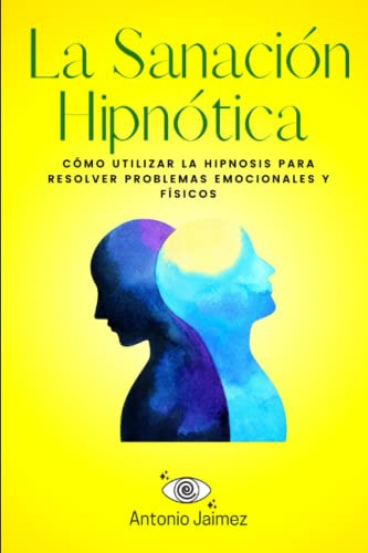 La Sanación Hipnótica: Cómo Utilizar La Hipnosis Para Resolv