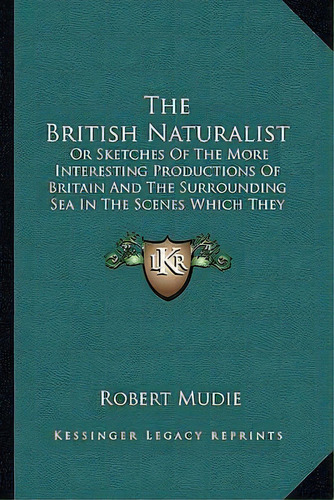 The British Naturalist : Or Sketches Of The More Interesting Productions Of Britain And The Surro..., De Robert Mudie. Editorial Kessinger Publishing, Tapa Blanda En Inglés