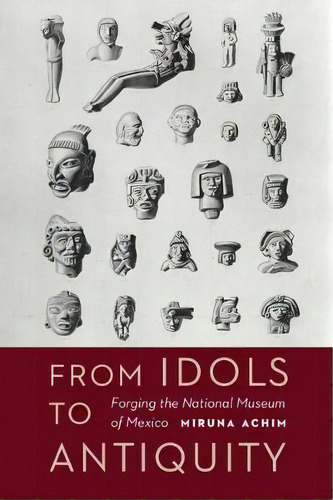 From Idols To Antiquity : Forging The National Museum Of Mexico, De Miruna Achim. Editorial University Of Nebraska Press, Tapa Dura En Inglés