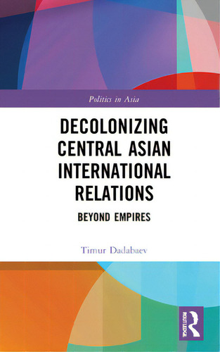 Decolonizing Central Asian International Relations: Beyond Empires, De Dadabaev, Timur. Politics In Asia, Vol. 1. Editorial Routledge, Tapa Dura En Inglés