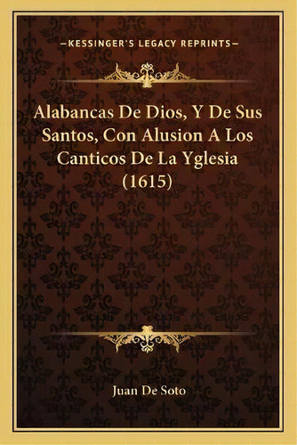 Alabancas De Dios, Y De Sus Santos, Con Alusion A Los Canticos De La Yglesia (1615), De Juan De Soto. Kessinger's Legacy Reprints, Vol. 1. Editorial Kessinger, Tapa Blanda En Español
