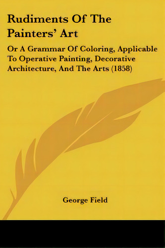 Rudiments Of The Painters' Art: Or A Grammar Of Coloring, Applicable To Operative Painting, Decor..., De Field, George. Editorial Kessinger Pub Llc, Tapa Blanda En Inglés