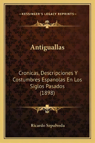 Antiguallas : Cronicas, Descripciones Y Costumbres Espanolas En Los Siglos Pasados (1898), De Ricardo Sepulveda., Vol. 1. Editorial Kessinger's Legacy Reprints, Tapa Blanda En Español