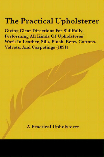 The Practical Upholsterer: Giving Clear Directions For Skillfully Performing All Kinds Of Upholst..., De A. Practical Upholsterer. Editorial Kessinger Pub Llc, Tapa Blanda En Inglés