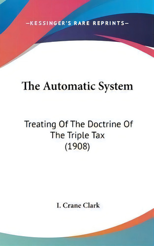 The Automatic System : Treating Of The Doctrine Of The Triple Tax (1908), De I Crane Clark. Editorial Kessinger Publishing, Tapa Dura En Inglés