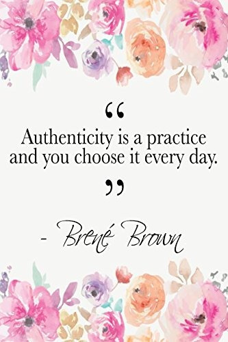 Authenticity Is A Practice And You Choose It Every Day Brene