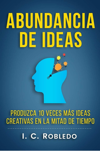 Abundancia De Ideas: Produzca 10 Veces Más Ideas Creativas En La Mitad De Tiempo (spanish Edition), De I. C. Robledo. Editorial Createspace Independent Publishing Platform En Español