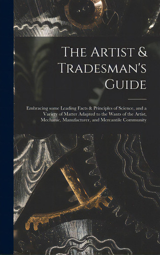 The Artist & Tradesman's Guide: Embracing Some Leading Facts & Principles Of Science, And A Varie..., De Anonymous. Editorial Legare Street Pr, Tapa Dura En Inglés