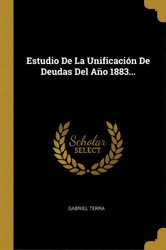Estudio De La Unificacion De Deudas Del Ano 1883..., De Gabriel Terra., Vol. 1. Editorial Scholar Select, Tapa Dura En Español