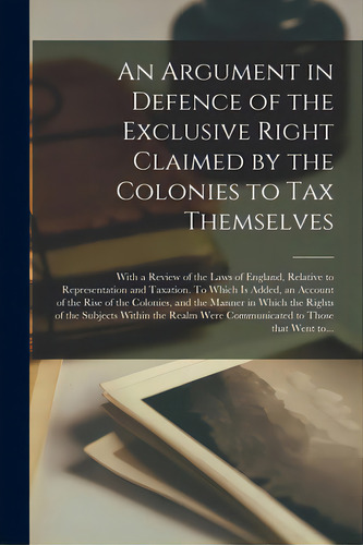An Argument In Defence Of The Exclusive Right Claimed By The Colonies To Tax Themselves [microfor..., De Anonymous., Vol. 1. Editorial Legare Street Pr, Tapa Blanda En Inglés